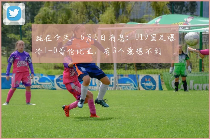 就在今天!6月6日消息:U19国足爆冷1-0哥伦比亚,有3个意想不到