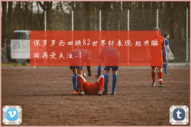 保罗罗西回顾82世界杯表现 经典瞬间再受关注_1