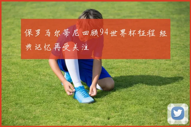 保罗马尔蒂尼回顾94世界杯征程 经典记忆再受关注