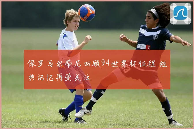 保罗马尔蒂尼回顾94世界杯征程 经典记忆再受关注