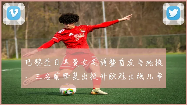 巴黎圣日耳曼女足调整首发与轮换，三名前锋复出提升欧冠出线几率