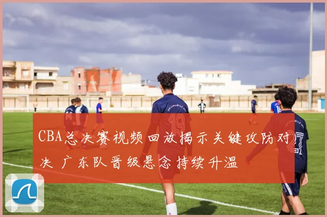 CBA总决赛视频回放揭示关键攻防对决 广东队晋级悬念持续升温