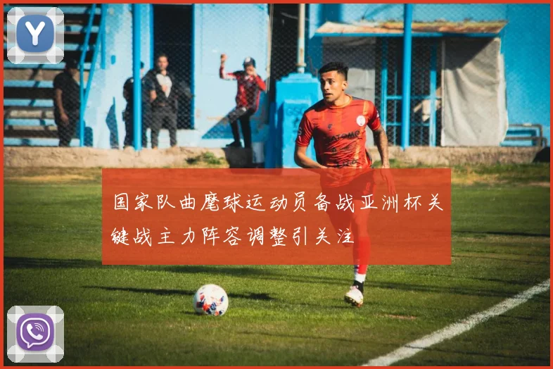 国家队曲麾球运动员备战亚洲杯关键战主力阵容调整引关注