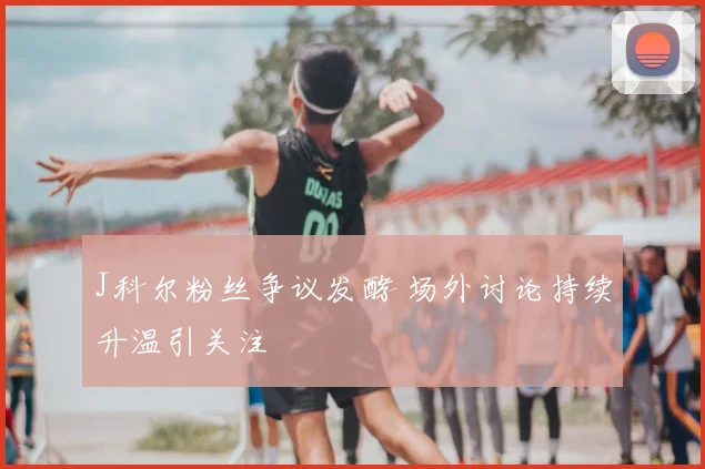 J科尔粉丝争议发酵 场外讨论持续升温引关注