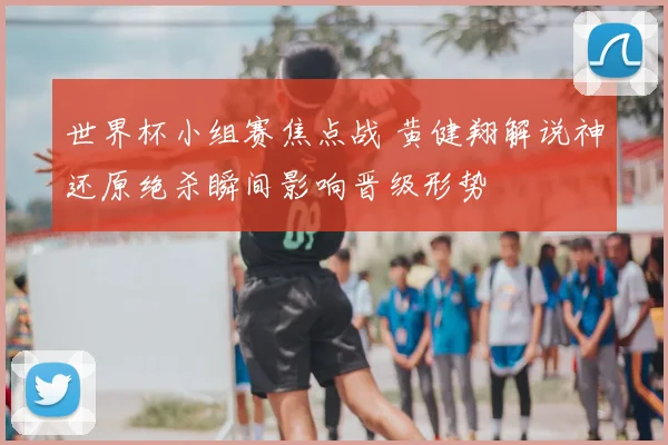 世界杯小组赛焦点战 黄健翔解说神还原绝杀瞬间影响晋级形势