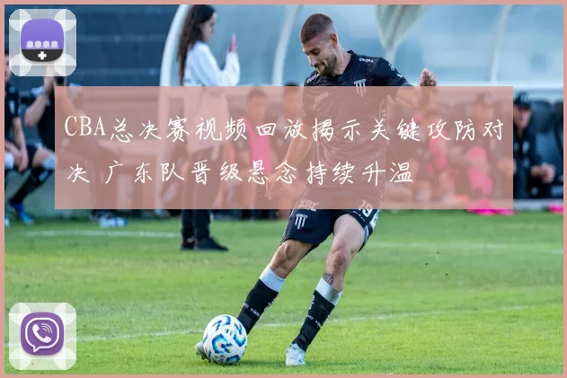 CBA总决赛视频回放揭示关键攻防对决 广东队晋级悬念持续升温