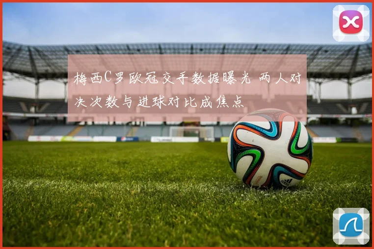 梅西C罗欧冠交手数据曝光 两人对决次数与进球对比成焦点