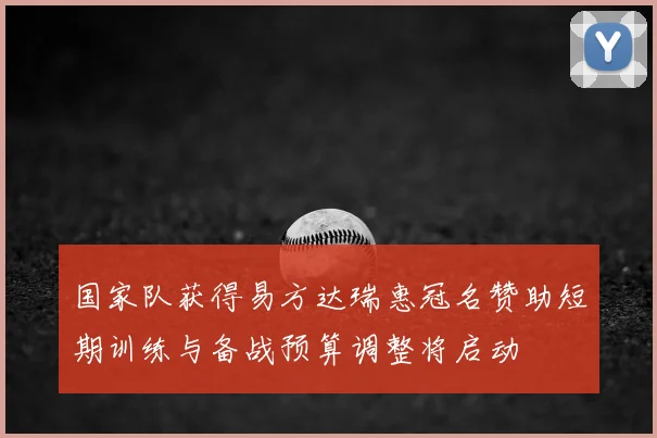 国家队获得易方达瑞惠冠名赞助短期训练与备战预算调整将启动