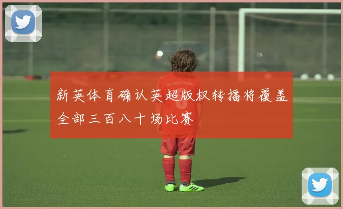 新英体育确认英超版权转播将覆盖全部三百八十场比赛