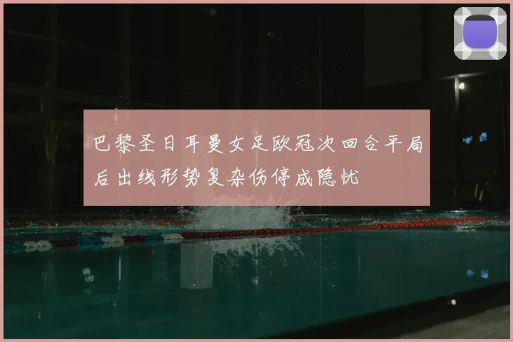 巴黎圣日耳曼女足欧冠次回合平局后出线形势复杂伤停成隐忧