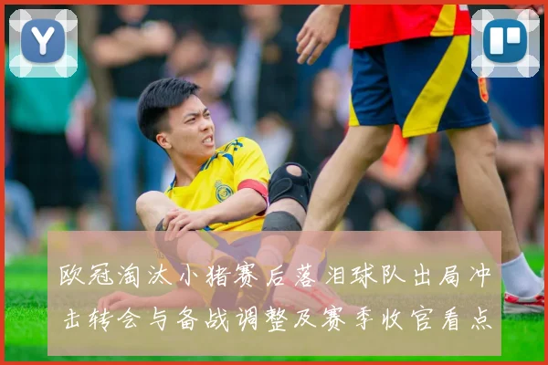 欧冠淘汰小猪赛后落泪球队出局冲击转会与备战调整及赛季收官看点