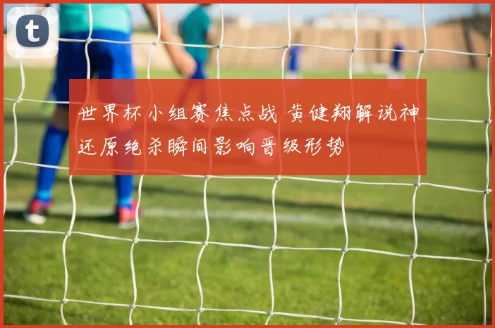 世界杯小组赛焦点战 黄健翔解说神还原绝杀瞬间影响晋级形势