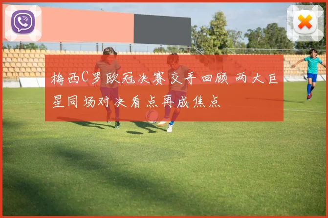 梅西C罗欧冠决赛交手回顾 两大巨星同场对决看点再成焦点