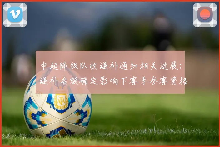 中超降级队收递补通知相关进展：递补名额确定影响下赛季参赛资格