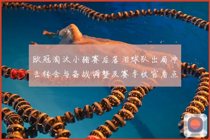 欧冠淘汰小猪赛后落泪球队出局冲击转会与备战调整及赛季收官看点