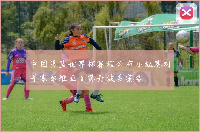 中国男篮世界杯赛程公布小组赛对手塞尔维亚南苏丹波多黎各