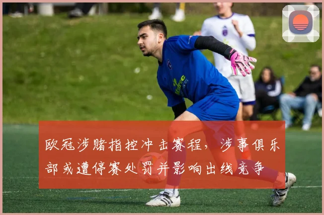 欧冠涉赌指控冲击赛程，涉事俱乐部或遭停赛处罚并影响出线竞争