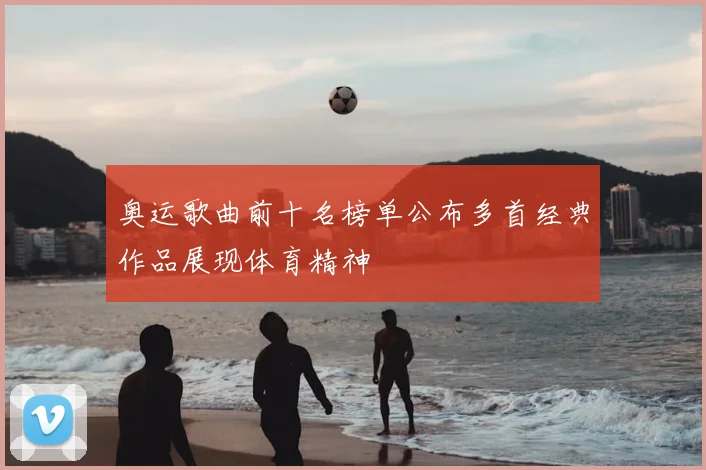 奥运歌曲前十名榜单公布多首经典作品展现体育精神