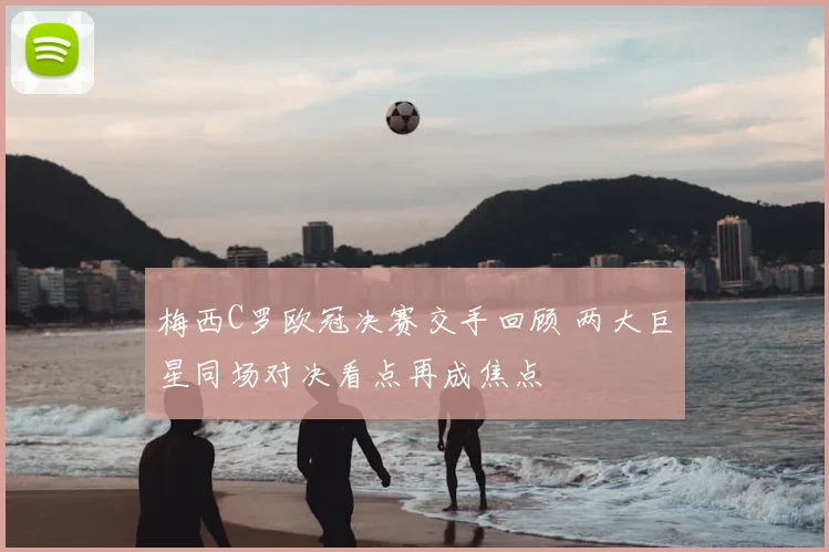 梅西C罗欧冠决赛交手回顾 两大巨星同场对决看点再成焦点