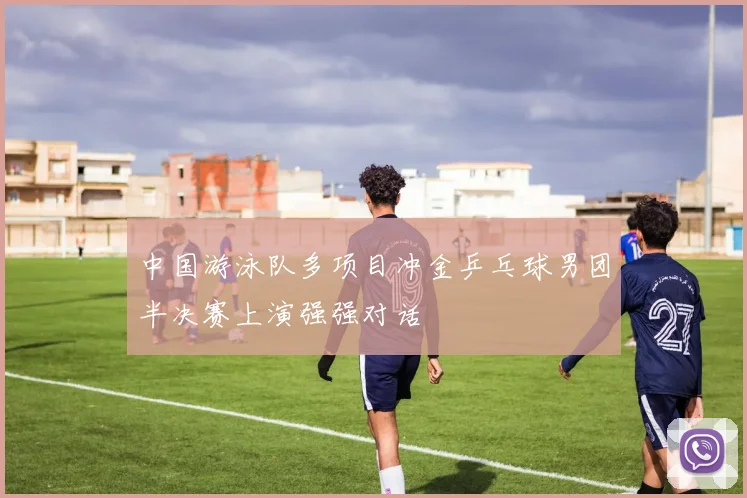 中国游泳队多项目冲金乒乓球男团半决赛上演强强对话