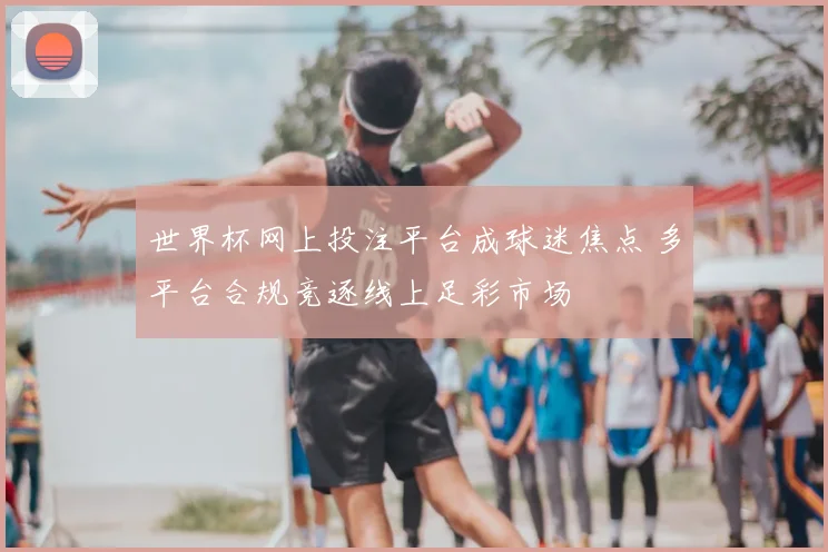 世界杯网上投注平台成球迷焦点 多平台合规竞逐线上足彩市场