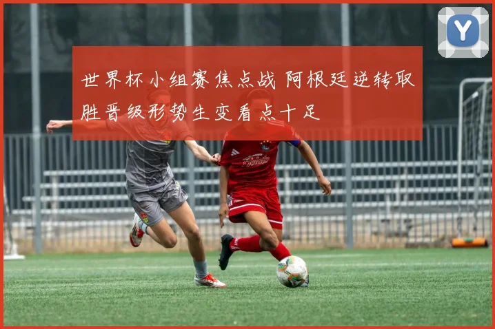 世界杯小组赛焦点战 阿根廷逆转取胜晋级形势生变看点十足