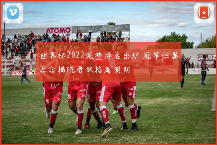 世界杯2022完整排名出炉 冠军归属悬念揭晓晋级格局明朗
